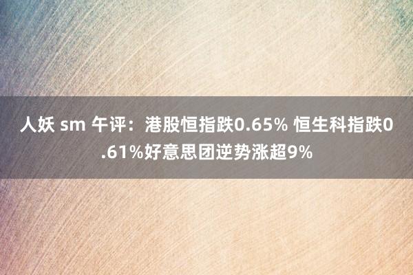 人妖 sm 午评：港股恒指跌0.65% 恒生科指跌0.61%好意思团逆势涨超9%