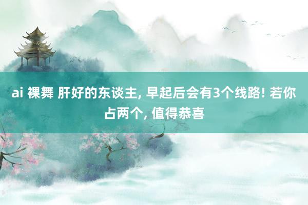 ai 裸舞 肝好的东谈主， 早起后会有3个线路! 若你占两个， 值得恭喜