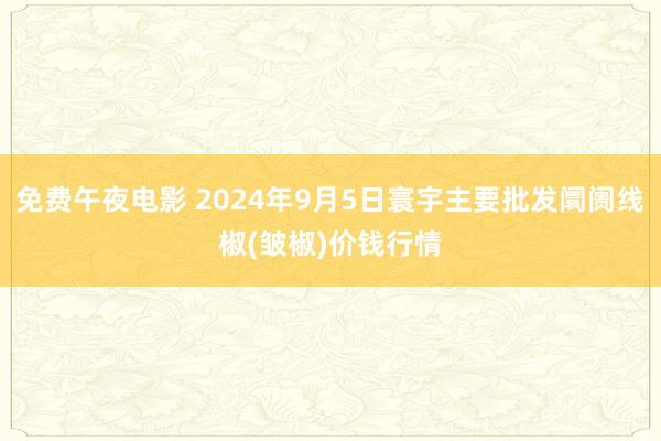 免费午夜电影 2024年9月5日寰宇主要批发阛阓线椒(皱椒)价钱行情