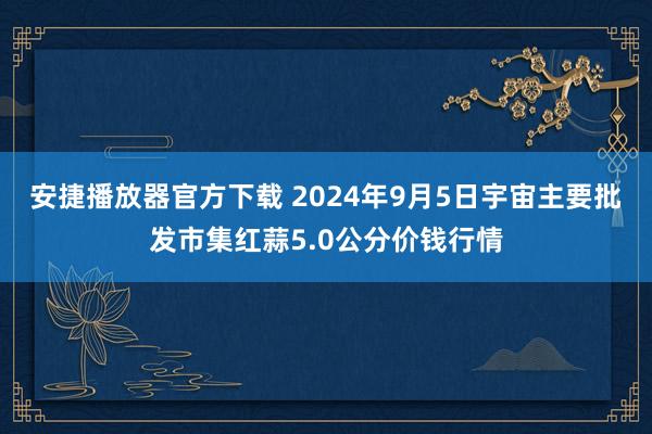 安捷播放器官方下载 2024年9月5日宇宙主要批发市集红蒜5.0公分价钱行情