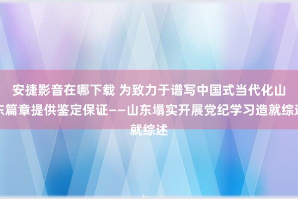 安捷影音在哪下载 为致力于谱写中国式当代化山东篇章提供鉴定保证——山东塌实开展党纪学习造就综述