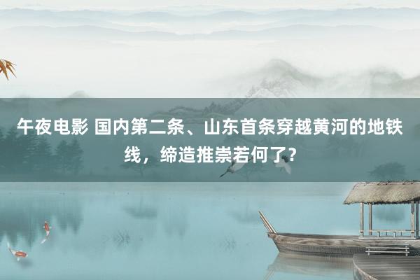 午夜电影 国内第二条、山东首条穿越黄河的地铁线，缔造推崇若何了？