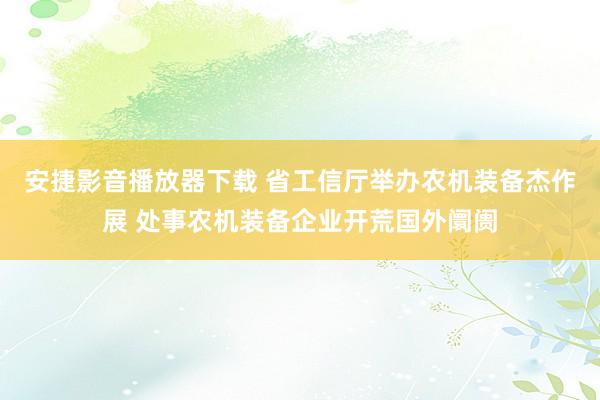 安捷影音播放器下载 省工信厅举办农机装备杰作展 处事农机装备企业开荒国外阛阓