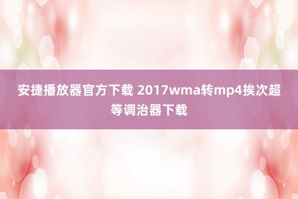 安捷播放器官方下载 2017wma转mp4挨次超等调治器下载