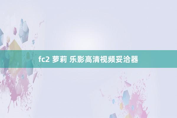 fc2 萝莉 乐影高清视频妥洽器