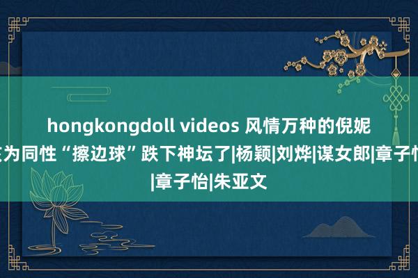 hongkongdoll videos 风情万种的倪妮，大概该为同性“擦边球”跌下神坛了|杨颖|刘烨|谋女郎|章子怡|朱亚文