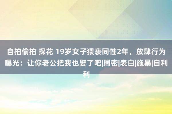 自拍偷拍 探花 19岁女子猥亵同性2年，放肆行为曝光：让你老公把我也娶了吧|周密|表白|施暴|自利