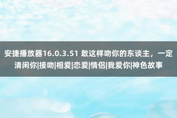 安捷播放器16.0.3.51 敢这样吻你的东谈主，一定清闲你|接吻|相爱|恋爱|情侣|我爱你|神色故事