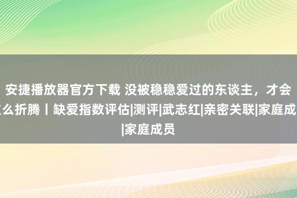 安捷播放器官方下载 没被稳稳爱过的东谈主，才会这么折腾丨缺爱指数评估|测评|武志红|亲密关联|家庭成员