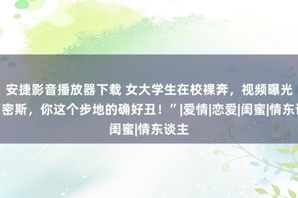 安捷影音播放器下载 女大学生在校裸奔，视频曝光：“密斯，你这个步地的确好丑！”|爱情|恋爱|闺蜜|情东谈主