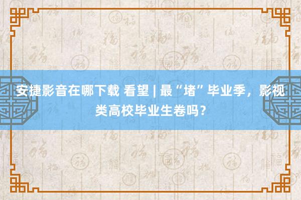 安捷影音在哪下载 看望 | 最“堵”毕业季，影视类高校毕业生卷吗？