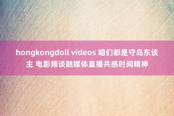 hongkongdoll videos 咱们都是守岛东谈主 电影频谈融媒体直播共感时间精神