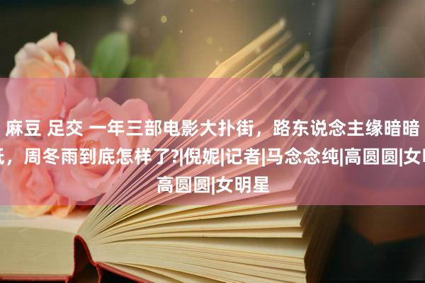 麻豆 足交 一年三部电影大扑街，路东说念主缘暗暗变低，周冬雨到底怎样了?|倪妮|记者|马念念纯|高圆圆|女明星