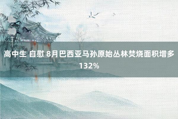 高中生 自慰 8月巴西亚马孙原始丛林焚烧面积增多132%