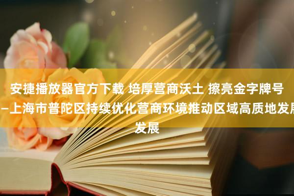 安捷播放器官方下载 培厚营商沃土 擦亮金字牌号——上海市普陀区持续优化营商环境推动区域高质地发展