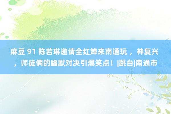 麻豆 91 陈若琳邀请全红婵来南通玩 ，神复兴 ，师徒俩的幽默对决引爆笑点！|跳台|南通市