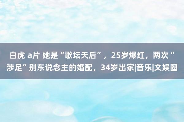 白虎 a片 她是“歌坛天后”，25岁爆红，两次“涉足”别东说念主的婚配，34岁出家|音乐|文娱圈