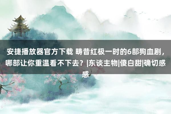 安捷播放器官方下载 畴昔红极一时的6部狗血剧，哪部让你重温看不下去？|东谈主物|傻白甜|确切感