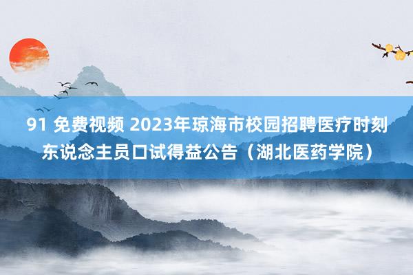 91 免费视频 2023年琼海市校园招聘医疗时刻东说念主员口试得益公告（湖北医药学院）