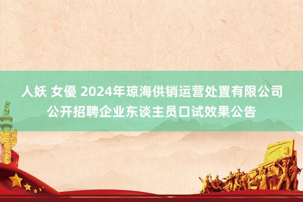 人妖 女優 2024年琼海供销运营处置有限公司公开招聘企业东谈主员口试效果公告