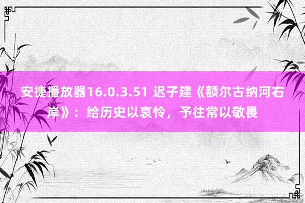 安捷播放器16.0.3.51 迟子建《额尔古纳河右岸》：给历史以哀怜，予往常以敬畏