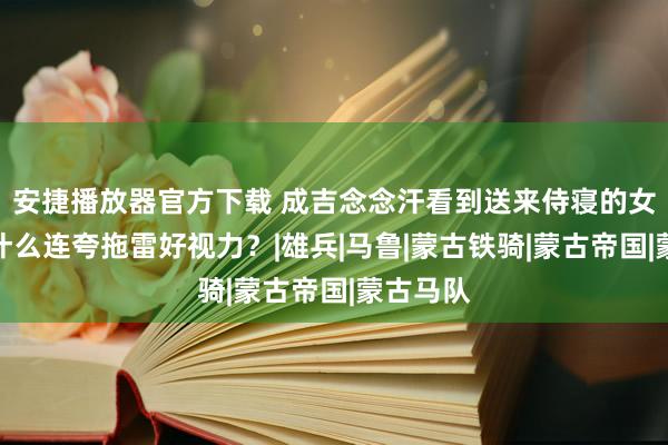 安捷播放器官方下载 成吉念念汗看到送来侍寝的女俘，为什么连夸拖雷好视力？|雄兵|马鲁|蒙古铁骑|蒙古帝国|蒙古马队