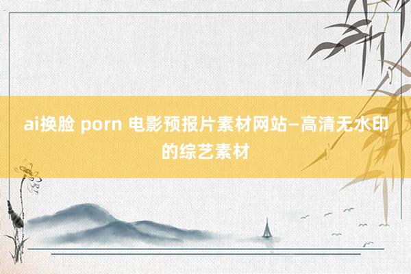 ai换脸 porn 电影预报片素材网站—高清无水印的综艺素材