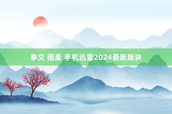 拳交 國產 手机迅雷2024最新版块