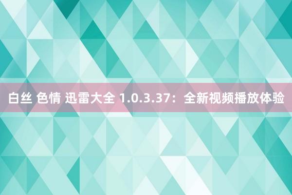 白丝 色情 迅雷大全 1.0.3.37：全新视频播放体验