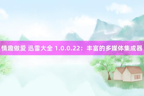 情趣做爱 迅雷大全 1.0.0.22：丰富的多媒体集成器