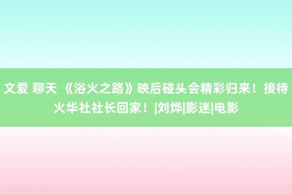 文爱 聊天 《浴火之路》映后碰头会精彩归来！接待火华社社长回家！|刘烨|影迷|电影