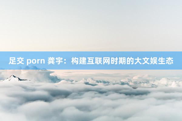 足交 porn 龚宇：构建互联网时期的大文娱生态