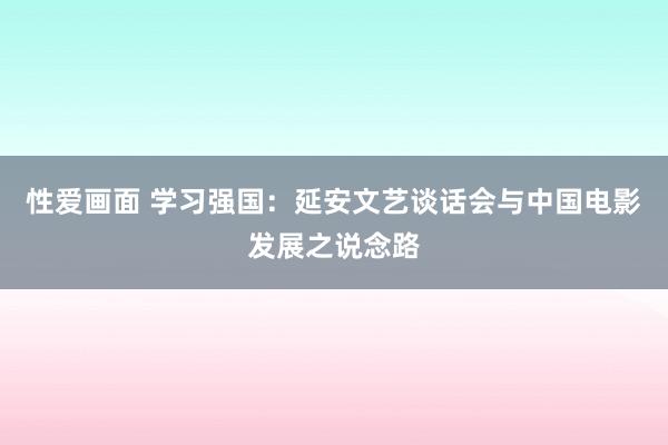 性爱画面 学习强国：延安文艺谈话会与中国电影发展之说念路